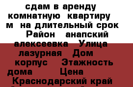 сдам в аренду 1 комнатную  квартиру 40 м2 на длительный срок  › Район ­ анапский алексеевка › Улица ­ лазурная › Дом ­ 10 корпус1 › Этажность дома ­ 14 › Цена ­ 15 000 - Краснодарский край, Анапский р-н, Анапа г. Недвижимость » Квартиры аренда   